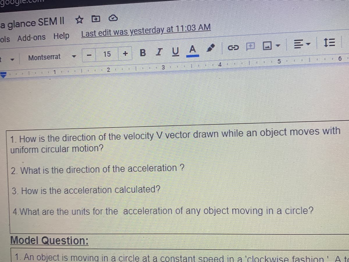 a glance SEM II O
ols Add-ons Help
Last edit was yesterday at 11:03 AM
BIUA
三, 三
Montserrat
15
2
3.
5
1. How is the direction of the velocity V vector drawn while an object moves with
uniform circular motion?
2. What is the direction of the acceleration ?
3. How is the acceleration calculated?
4 What are the units for the acceleration of any object moving in a circle?
Model Question:
1. An object is moving in a circle at a constant speed in a'clockwise fashion' Ate
日
