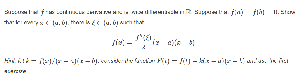 Suppose that f has continuous derivative and is twice differentiable in R. Suppose that f(a) = f(b) =
= 0. Show
that for every x E (a, b), there is E (a, b) such that
f"(£),
(x – a) (x – 6).
f(æ) =
2
Hint: let k = f(x)/(x – a)(x – b); consider the function F(t) = f(t) – k(x – a)(x – b) and use the first
exercise.
