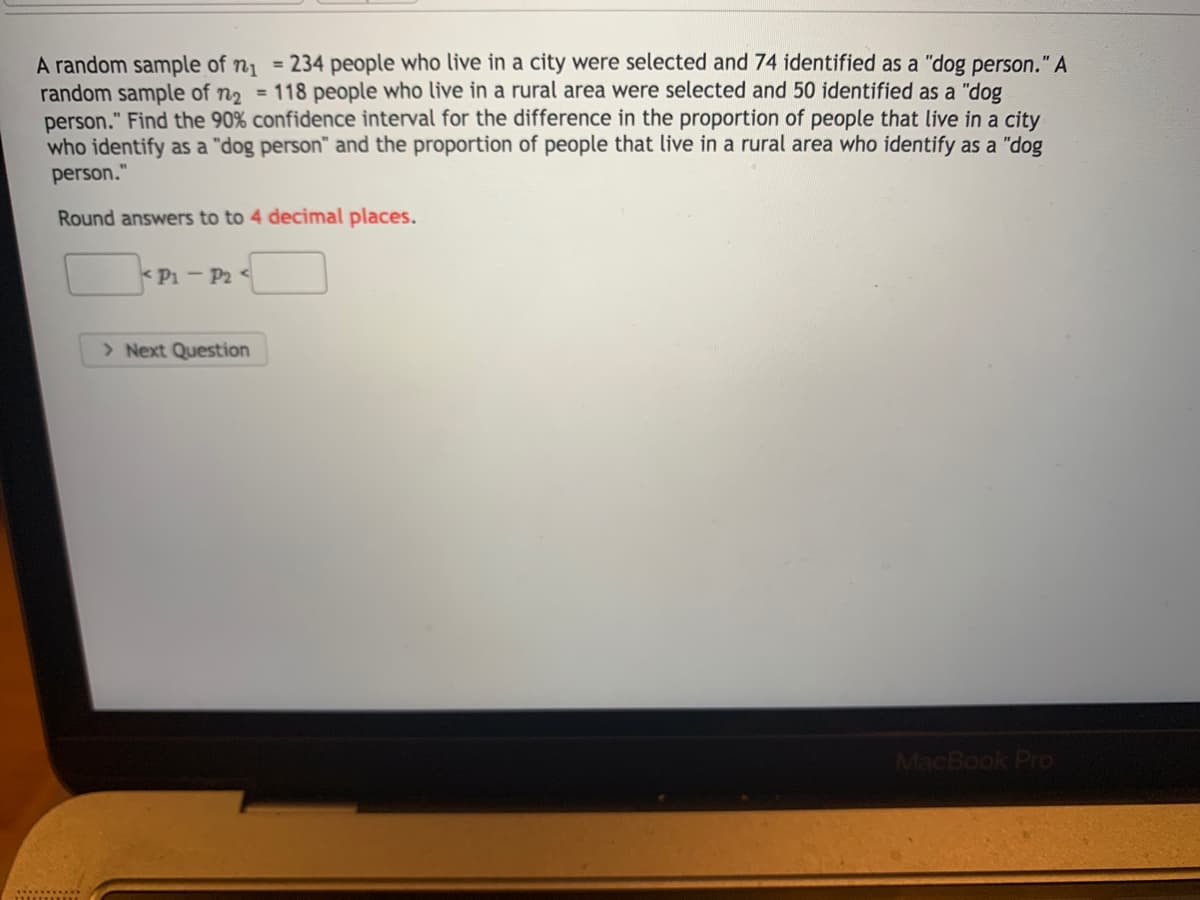 A random sample of n1 = 234 people who live in a city were selected and 74 identified as a "dog person." A
random sample of n2 = 118 people who live in a rural area were selected and 50 identified as a "dog
person." Find the 90% confidence interval for the difference in the proportion of people that live in a city
who identify as a "dog person" and the proportion of people that live in a rural area who identify as a "dog
person."
Round answers to to 4 decimal places.
< Pi - P2 <
> Next Question
MacBook Pro
