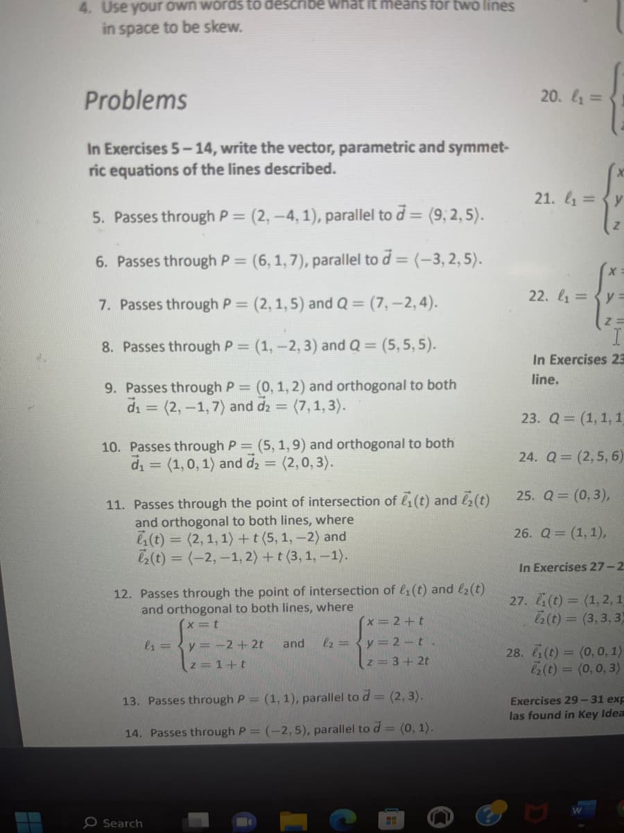 4. Use your own words to describe what it means for two lines
in space to be skew.
Problems
In Exercises 5-14, write the vector, parametric and symmet-
ric equations of the lines described.
5. Passes through P = (2, −4, 1), parallel to d = (9, 2, 5).
6. Passes through P = (6, 1,7), parallel to d = (-3, 2, 5).
7. Passes through P = (2, 1, 5) and Q = (7, -2,4).
8. Passes through P = (1, -2, 3) and Q = (5,5,5).
9. Passes through P = (0, 1, 2) and orthogonal to both
d₁ = (2,-1,7) and d₂ = (7,1, 3).
10. Passes through P = (5, 1,9) and orthogonal to both
d₁ = (1, 0, 1) and d₂ (2,0, 3).
=
11. Passes through the point of intersection of ₁ (t) and (t)
and orthogonal to both lines, where
(t) = (2, 1, 1) + t (5, 1, -2) and
l₂(t)= (-2,-1, 2) + t (3, 1, -1).
12. Passes through the point of intersection of l₁ (t) and ₂ (t)
and orthogonal to both lines, where
x=t
(x=2+t
l2=y= 2-t.
z = 3+2t
l₁ = y = −2+2t and
z = 1+t
13. Passes through P = (1, 1), parallel to d = (2, 3).
14. Passes through P = (-2,5), parallel to d = (0, 1).
O Search
H
n
20. l₁ =
21. l₁ = y
Z
X
22. l₁=y=
27.
z =
I
In Exercises 23
line.
23. Q = (1, 1, 1
24. Q=(2, 5, 6)
25. Q = (0,3),
26. Q = (1, 1),
In Exercises 27-2
(t) = (1, 2, 1,
2 (t)=(3,3,3)
28. ₁(t) = (0,0,1)
₂ (t) = (0,0,3)
Exercises 29-31 exp
las found in Key Idea