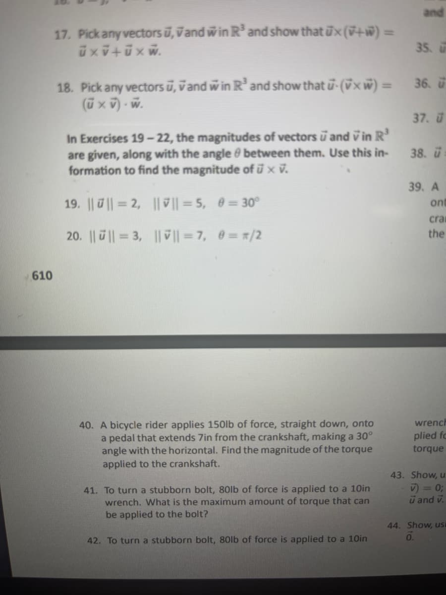 610
17. Pick any vectors u, Vand win R³ and show that ux (+) =
üxV+üxw.
In Exercises 19-22, the magnitudes of vectors and in R³
are given, along with the angle between them. Use this in-
formation to find the magnitude of ū × v.
19. ||||=2, ||✔||=5, 0 = 30°
20. || || = 3, ||ỹ || = 7, 0= */2
18. Pick any vectors ū, vand win R³ and show that u-(x) = 36. u
(u × V).W.
40. A bicycle rider applies 150lb of force, straight down, onto
a pedal that extends 7in from the crankshaft, making a 30°
angle with the horizontal. Find the magnitude of the torque
applied to the crankshaft.
and
41. To turn a stubborn bolt, 80lb of force is applied to a 10in
wrench. What is the maximum amount of torque that can
be applied to the bolt?
42. To turn a stubborn bolt, 80lb of force is applied to a 10in
35. u
37.
38.
39. A
ont
cra
the
wrench
plied fo
torque
43. Show, u
v) = 0;
ū and v.
44. Show, usi
0.