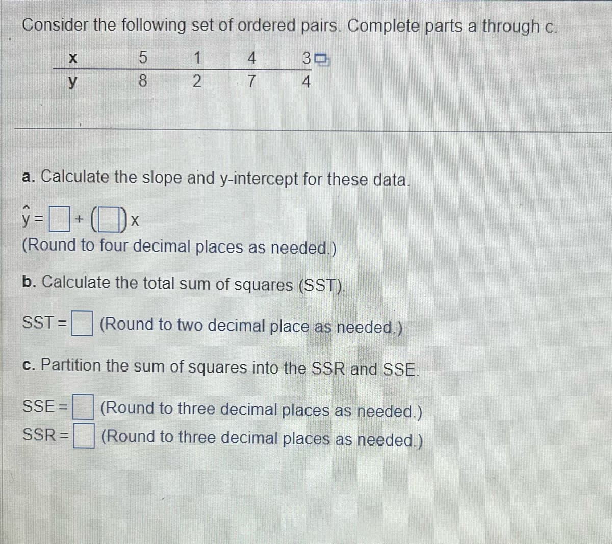 Consider the following set of ordered pairs. Complete parts a through c.
5
1
30
8
2
4
X
y
4
7
a. Calculate the slope and y-intercept for these data.
y=+x
(Round to four decimal places as needed.)
b. Calculate the total sum of squares (SST).
SST = (Round to two decimal place as needed.)
c. Partition the sum of squares into the SSR and SSE.
(Round to three decimal places as needed.)
(Round to three decimal places as needed.)
SSE =
SSR=