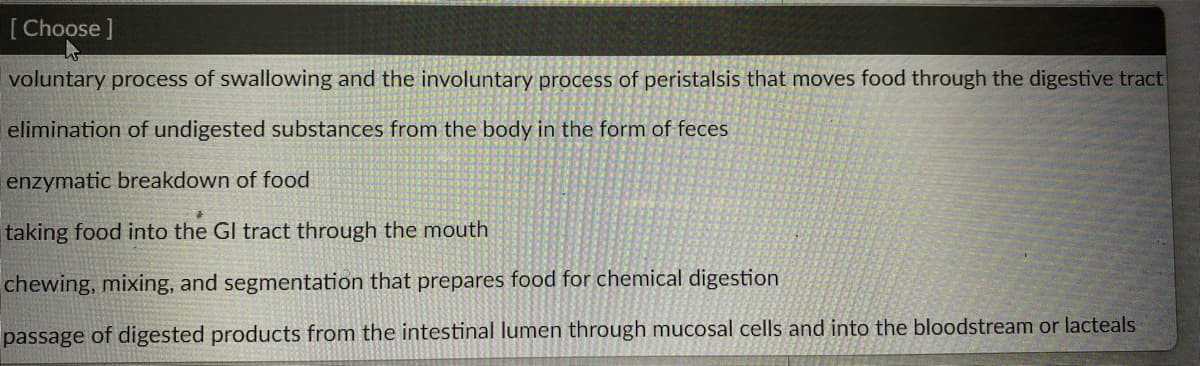 [Choose ]
voluntary process of swallowing and the involuntary process of peristalsis that moves food through the digestive tract
elimination of undigested substances from the body in the form of feces
enzymatic breakdown of food
taking food into the GI tract through the mouth
chewing, mixing, and segmentation that prepares food for chemical digestion
passage of digested products from the intestinal lumen through mucosal cells and into the bloodstream or lacteals