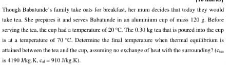 Though Babatunde's family take oats for breakfast, her mum decides that today they would
take tea. She prepares it and serves Babatunde in an aluminium cup of mass 120 g. Before
serving the tea, the cup had a temperature of 20 °C. The 0.30 kg tea that is poured into the cup
is at a temperature of 70 °C. Determine the final temperature when thermal equilibrium is
attained between the tea and the cup, assuming no exchange of heat with the surounding? (Cen
is 4190 J/kg. K, cal = 910 J/kg.K).
