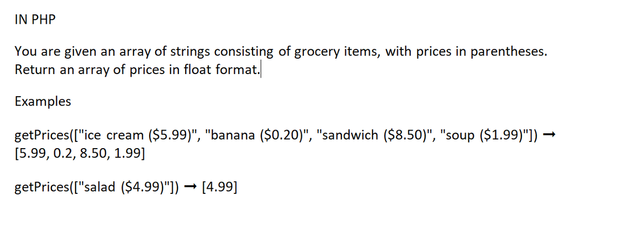 IN PHP
You are given an array of strings consisting of grocery items, with prices in parentheses.
Return an array of prices in float format.
Examples
getPrices(["ice cream ($5.99)", "banana ($0.20)", "sandwich ($8.50)", "soup ($1.99)"]) —
[5.99, 0.2, 8.50, 1.99]
getPrices(["salad ($4.99)"]) → [4.99]