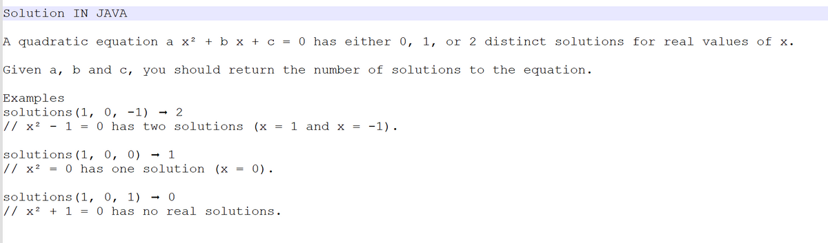 Solution IN JAVA
A quadratic equation a x² + b x + c = 0 has either 0, 1, or 2 distinct solutions for real values of x.
Given a, b and c, you should return the number of solutions to the equation.
Examples
solutions (1, 0, -1)
// x² - 1 = 0 has two
=
2
solutions (1, 0, 0) → 1
// x²
solutions (x
solutions (1, 0, 1)
// x² + 1 = 0 has no
0 has one solution (x = 0).
=
0
ceal solutions.
1 and x
-1).