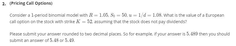 2. (Pricing Call Options)
Consider a l-period binomial model with R = 1.05, So = 50, u = 1/d = 1.08. What is the value of a European
call option on the stock with strike K = 52, assuming that the stock does not pay dividends?
Please submit your answer rounded to two decimal places. So for example, if your answer is 5.489 then you should
submit an answer of 5.48 or 5.49.
