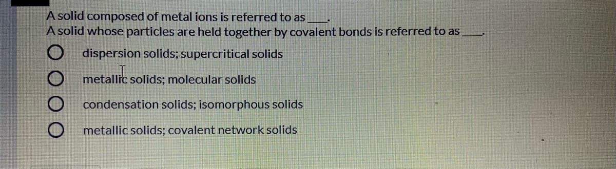 A solid composed of metal ions is referred to as
A solid whose particles are held together by covalent bonds is referred to as
O dispersion solids; supercritical solids
metallic solids; molecular solids
condensation solids; isomorphous solids
metallic solids; covalent network solids
O O O O
