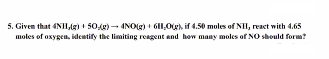 5. Given that 4NH;(g) + 50,(g) → 4NO(g) + 6H,O(g), if 4.50 moles of NH3 react with 4.65
molcs of oxygen, identify the limiting rcagent and how many molcs of NO should form?
