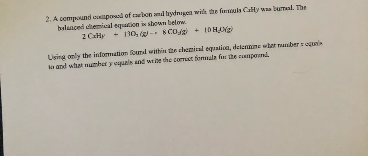 2. A compound composed of carbon and hydrogen with the formula CxHy was burned. The
balanced chemical equation is shown below.
2 CxHy
+ 1302 (g) → 8 CO2(g) + 10 H¿O(g)
Using only the information found within the chemical equation, determine what number x equals
to and what number y equals and write the correct formula for the compound.

