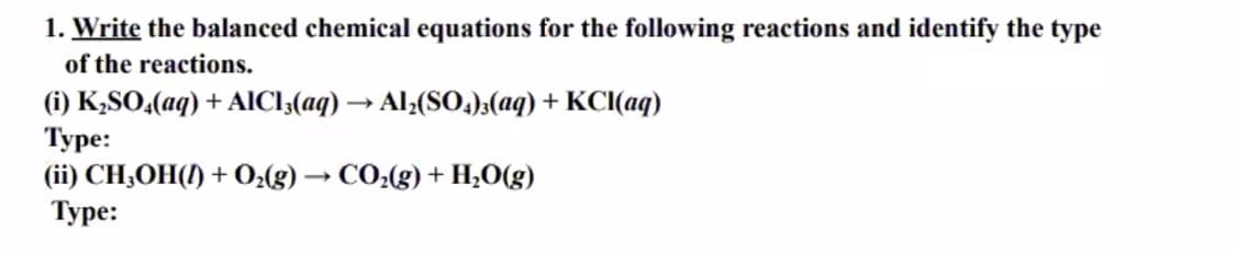 1. Write the balanced chemical equations for the following reactions and identify the type
of the reactions.
(i) K,SO,(aq) + AICI;(aq) → Al;(S0.);(aq) + KCI(aq)
Туре:
(ii) CH;OH(!) + O2(g) → CO:(g) + H,O(g)
Туре:
