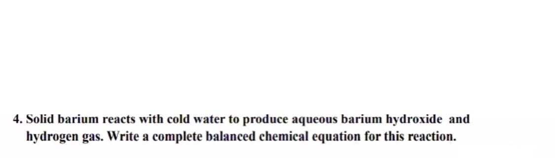 4. Solid barium reacts with cold water to produce aqueous barium hydroxide and
hydrogen gas. Write a complete balanced chemical equation for this reaction.
