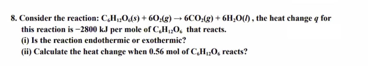 8. Consider the reaction: C,H1,0(8) + 60¿(g) → 6CO;(g) + 6H;O(1) , the heat change q for
this reaction is -2800 kJ per mole of C,H12O6 that reacts.
(i) Is the reaction endothermic or exothermic?
(ii) Calculate the heat change when 0.56 mol of C,H12O6 reacts?
