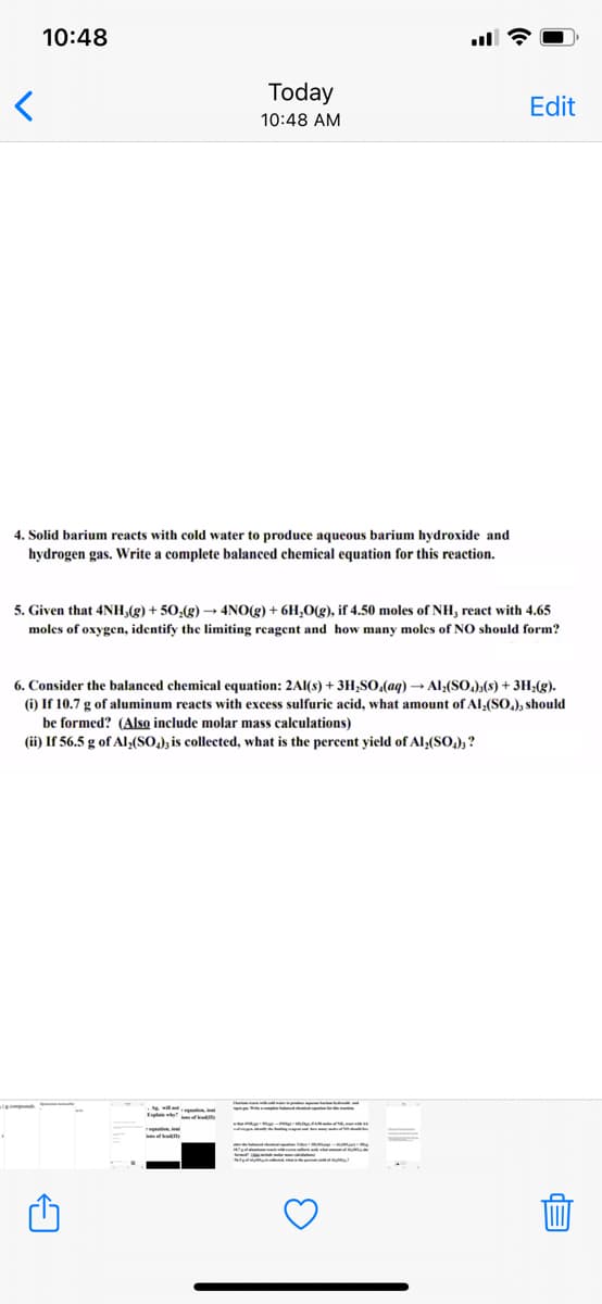 10:48
Today
Edit
10:48 AM
4. Solid barium reacts with cold water to produce aqueous barium hydroxide and
hydrogen gas. Write a complete balanced chemical equation for this reaction.
5. Given that 4NH,(g) + 50,(g) –→ 4NO(g) + 6H,(g), if 4.50 moles of NH, react with 4.65
moles of oxygen, identify the limiting reagent and how many moles of NO should form?
6. Consider the balanced chemical equation: 2Al(s) + 3H;SO,(aq) → Al:(SO.),(8) + 3H;(g).
(i) If 10.7 g of aluminum reacts with excess sulfuric acid, what amount of Al;(SO.), should
be formed? (Also include molar mass calculations)
(ii) If 56.5 g of Al,(SO,); is collected, what is the percent yield of Al,(SO,); ?
Ele f
