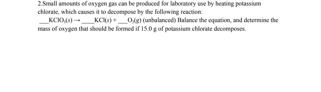 2.Small amounts of oxygen gas can be produced for laboratory use by heating potassium
chlorate, which causes it to decompose by the following reaction:
KCIO;(s) →
KC(s) +
O2(g) (unbalanced) Balance the equation, and determine the
mass of oxygen that should be formed if 15.0 g of potassium chlorate decomposes.

