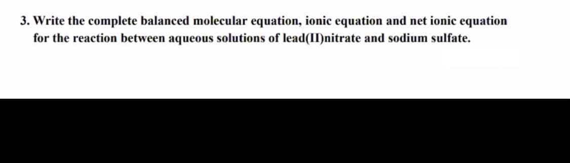 3. Write the complete balanced molecular equation, ionic equation and net ionic equation
for the reaction between aqueous solutions of lead(II)nitrate and sodium sulfate.

