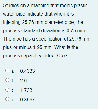 Studies on a machine that molds plastic
water pipe indicate that when it is
injecting 25.76 mm diameter pipe, the
process standard deviation is 0.75 mm.
The pipe has a specification of 25.76 mm
plus or minus 1.95 mm. What is the
process capability index (Cp)?
O
a. 0.4333
b. 2.6
О с. 1.733
O d. 0.8667

