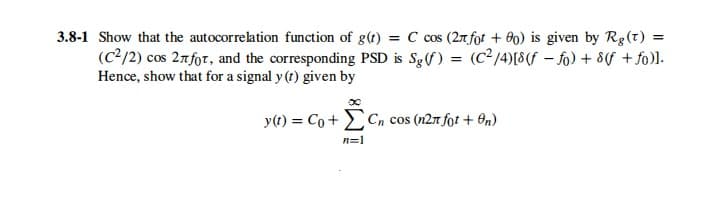3.8-1 Show that the autocorrelation function of g(t) = C cos (27 fot + 00) is given by Rg(t) =
(C2/2) cos 27for, and the corresponding PSD is Sg(f) = (C²/4)[8(f – fo) + 8f + fo)l-
Hence, show that for a signal y (t) given by
y(t) = Co + Cn cos (n2T fot + On)
n=1
