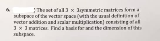 6.
) The set of all 3 x 3symmetric matrices form a
subspace of the vector space (with the usual definition of
vector addition and scalar multiplication) consisting of all
3 x 3 matrices. Find a basis for and the dimension of this
subspace.
