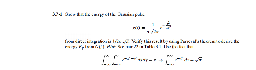 3.7-1 Show that the energy of the Gaussian pulse
8(t)
from direct integration is 1/20 T. Verify this result by using Parseval's theoremto derive the
energy Eg from G(f). Hint: See pair 22 in Table 3.1. Use the fact that
dxdy = n =
dx= n.
-00
