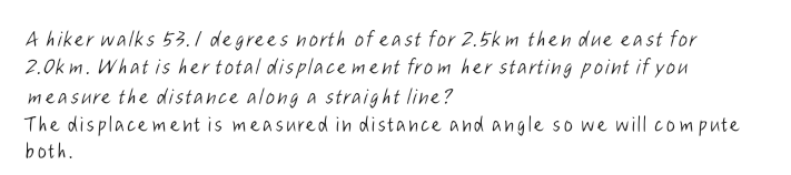 A hiker walks 53.1 degrees north of east for 2.5k m then due east for
2.0k m. What is her total dis place ment frm her starting point if you
measure the distance along a straight line?
The displace ment is measured in distance and angle so we will compute
both.
