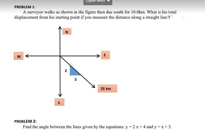 PROBLEM 1:
A surveyor walks as shown in the figure then due south for 10.0km. What is his total
displacement from his starting point if you measure the distance along a straight line?(
N
> E
w
3
25 km
PROBLEM 2:
Find the angle between the lines given by the equations: y = 2 x +4 and y = x+ 3.
2.
