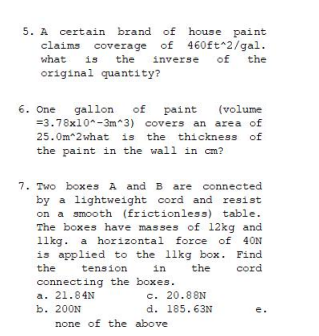 5. A certain brand of
claims coverage of
is the
original quantity?
house paint
what
inverse
of the
of
(volume
6. One
=3.78x10^-3m^3) covers an area of
25.0m 2 what is the thickness of
the paint in the wall in cm?
gallon
paint
7. Two boxes A and B are connected
by a lightweight cord and resist
on a smooth (frictionless) table.
The boxes have masses of 12kg and
11kg. a horizontal force of 40N
is applied to the 11kg box. Find
in
tension
connecting the boxes.
the
the
cord
a. 21.84N
b. 200N
c. 20.88N
d. 185.63N
e.
none of the above
