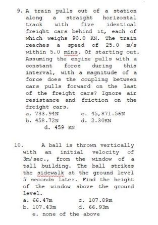 9. A train pulls out of a station
straight
five
along
track
a
horizontal
with
identical
freight cars behind it, each of
which weighs 90.0 KN. The train
reaches a speed of 25.0 m/s
within 5.0 mins. of starting out.
Assuming the engine pulls with a
constant
force
during
this
interval, with a magnitude of a
force does the coupling between
cars pulls forward on the last
of the freight cars? Ignore air
resistance and friction on the
freight cars.
a. 733.94N
b. 458.72N
c. 45,871.56N
d. 2.30KN
d. 459 KN
A ball is thrown vertically
initial velocity of
3m/ sec., from the window of
tall building. The ball strikes
the sidewalk at the ground level
5 seconds later. Find the height
of the window above the ground
10.
with
an
a
level.
a. 66. 47m
b. 107.43m
c. 107.89m
d. 66.93m
e. none of the above
