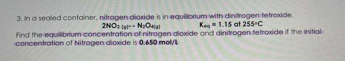 3. In a sealed container, nitrogen dioxide is in equilibrium with dinitrogen tetroxide.
2NO2 (g) N2O4(g)
Keg = 1.15 at 255°C
Find the equilibrium concentration of nitrogen dioxide and dinitrogen tetroxide if the initial
concentration of Nitrogen dioxide is 0.650 mol/L
