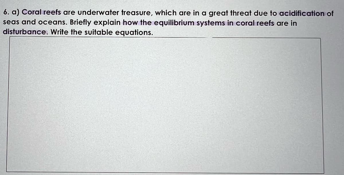 6. a) Coral reefs are underwater treasure, which are in a great threat due to acidification of
seas and oceans. Briefly explain how the equilibrium systems in coral reefs are in
disturbance. Write the suitable equations.
