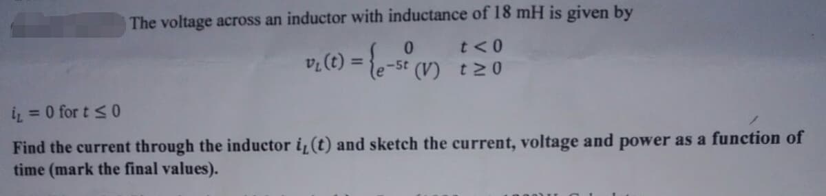 The voltage across an inductor with inductance of 18 mH is given by
0
t<0
v₁ (t) = {e-st (V) 120
i₁ = 0 for t ≤0
Find the current through the inductor i, (t) and sketch the current, voltage and power as a function of
time (mark the final values).