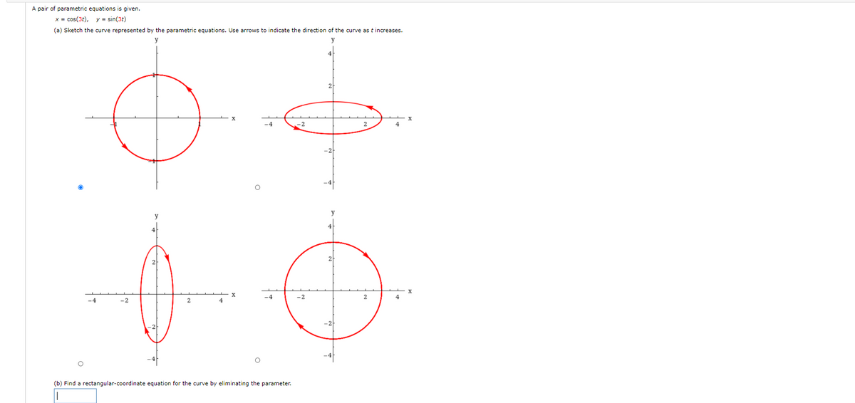 A pair of parametric equations is given.
x = cos(3t),
y = sin(3t)
(a) Sketch the curve represented by the parametric equations. Use arrows to indicate the direction of the curve as t increases.
-2
-2
2
4
(b) Find a rectangular-coordinate equation for the curve by eliminating the parameter.
