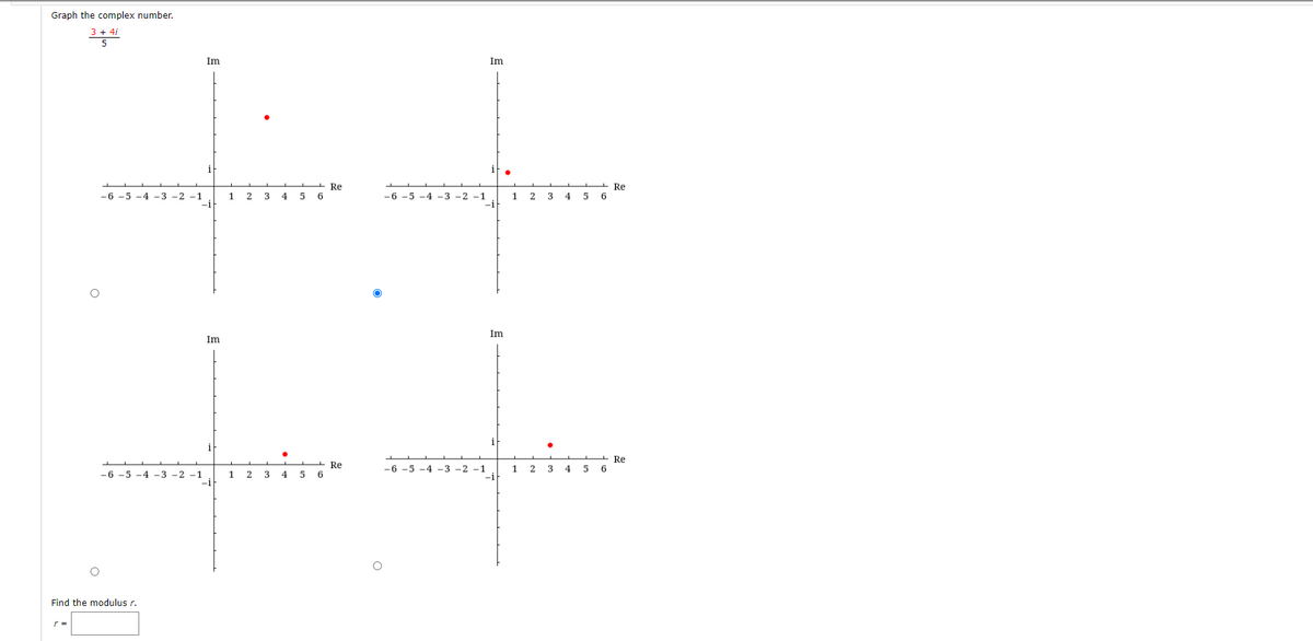 Graph the complex number.
3 + 4/
Im
Im
Re
-6 -5 -4 -3 -2 -1
-i
Re
6
5 6
-6 -5 -4 -3 -2 -1
-i
1
2
4
1
4
5
Im
Im
i
- Re
6.
-6 -5 -4 -3 -2 -1
-i
Re
5 6
1
-6 -5 -4 -3 -2 -1
3
4
5
Find the modulus r.
