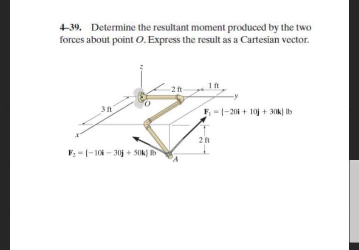4-39. Determine the resultant moment produced by the two
forces about point O. Express the result as a Cartesian vector.
-2 ft-
1 ft
3 ft
F (-20i + 10j + 30k) lb
2 ft
F = (-10i - 30j + 50k) Ib
PA
