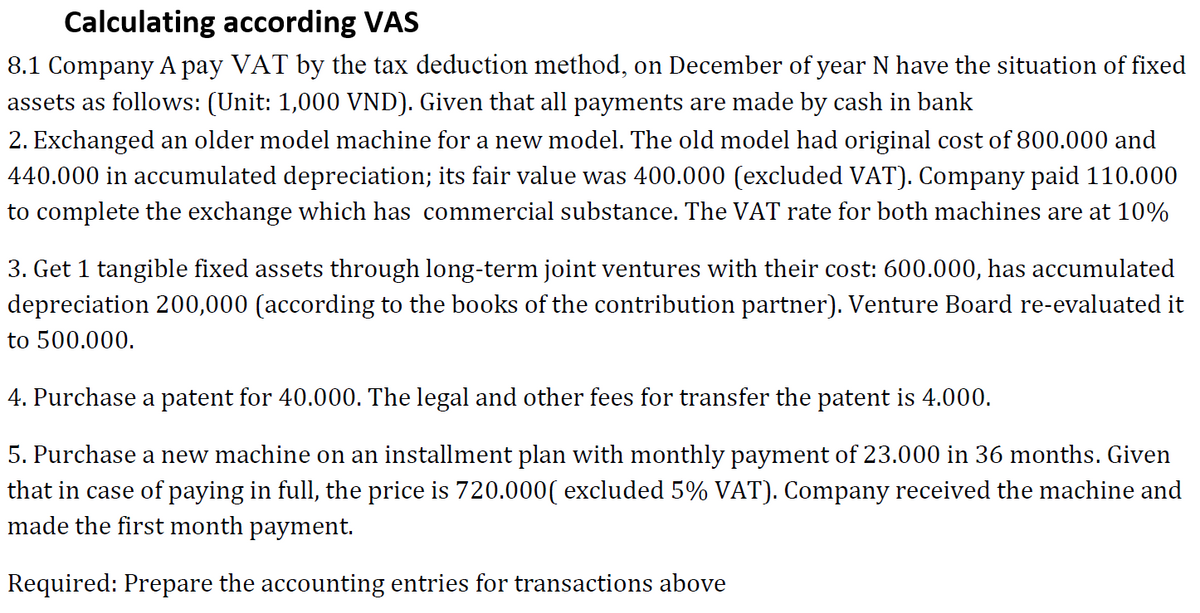 Calculating according VAS
8.1 Company A pay VAT by the tax deduction method, on December of year N have the situation of fixed
assets as follows: (Unit: 1,000 VND). Given that all payments are made by cash in bank
2. Exchanged an older model machine for a new model. The old model had original cost of 800.000 and
440.000 in accumulated depreciation; its fair value was 400.000 (excluded VAT). Company paid 110.000
to complete the exchange which has commercial substance. The VAT rate for both machines are at 10%
3. Get 1 tangible fixed assets through long-term joint ventures with their cost: 600.000, has accumulated
depreciation 200,000 (according to the books of the contribution partner). Venture Board re-evaluated it
to 500.000.
4. Purchase a patent for 40.000. The legal and other fees for transfer the patent is 4.000.
5. Purchase a new machine on an installment plan with monthly payment of 23.000 in 36 months. Given
that in case of paying in full, the price is 720.000( excluded 5% VAT). Company received the machine and
made the first month payment.
Required: Prepare the accounting entries for transactions above
