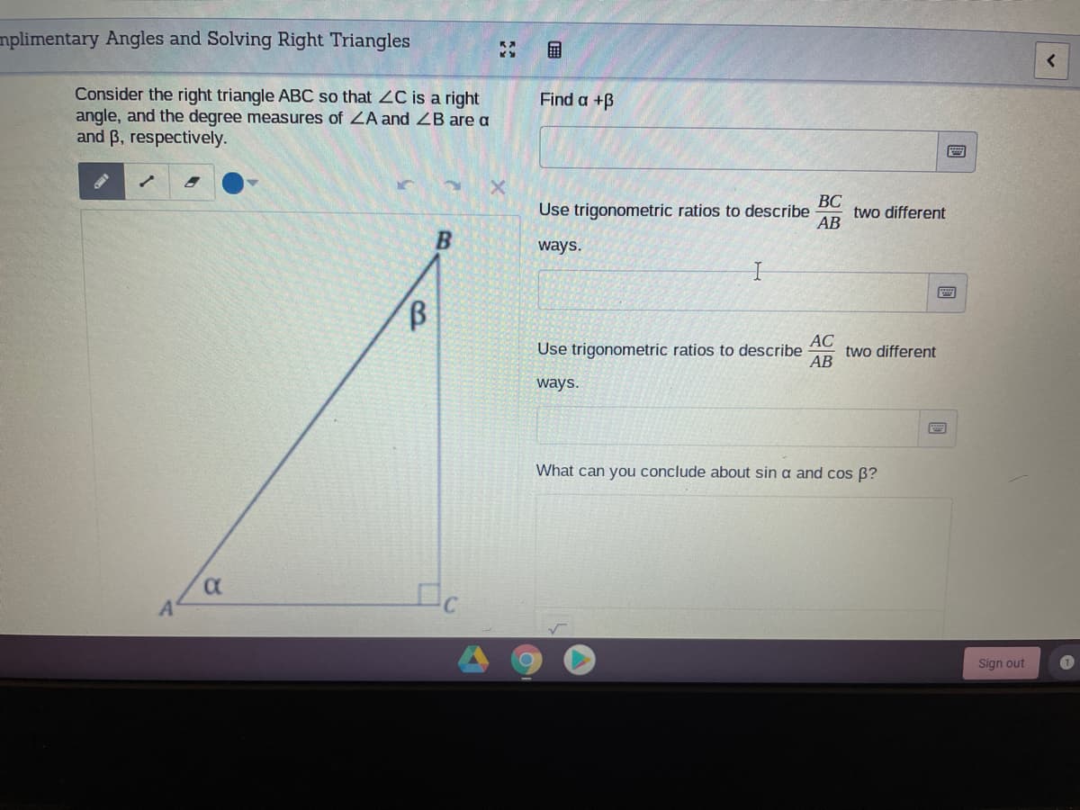 mplimentary Angles and Solving Right Triangles
国
Consider the right triangle ABC so that 2C is a right
angle, and the degree measures of ZA and ZB are a
and B, respectively.
Find a +B
ВС
two different
АВ
Use trigonometric ratios to describe
ways.
АС
two different
АВ
Use trigonometric ratios to describe
ways.
What can you conclude about sin a and cos B?
Sign out
