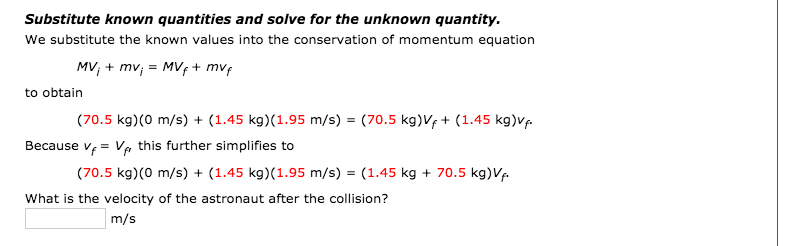 Substitute known quantities and solve for the unknown quantity.
We substitute the known values into the conservation of momentum equation
MV; + mv, = MVf+ mvf
to obtain
(70.5 kg)(0 m/s) + (1.45 kg)(1.95 m/s) = (70.5 kg)Vf + (1.45 kg)Vp.
Because v, = Va this further simplifies to
(70.5 kg)(0 m/s) + (1.45 kg)(1.95 m/s) = (1.45 kg + 70.5 kg)Vf
What is the velocity of the astronaut after the collision?
m/s
