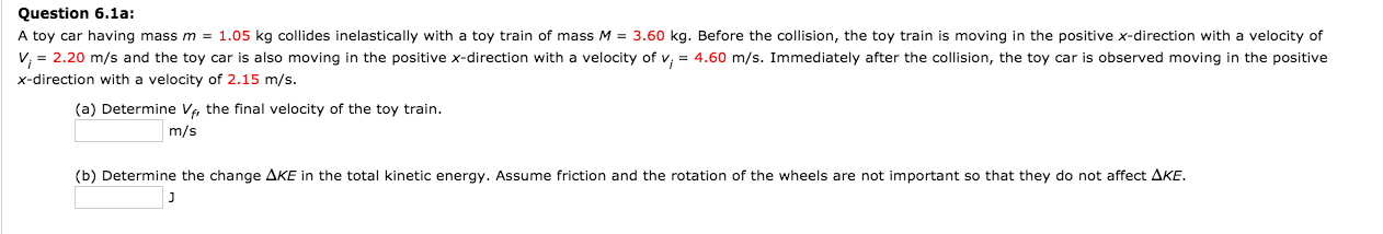 Question 6.1a:
A toy car having mass m = 1.05 kg collides inelastically with a toy train of mass M = 3.60 kg. Before the collision, the toy train is moving in the positive x-direction with a velocity of
V, = 2.20 m/s and the toy car is also moving in the positive x-direction with a velocity of v, = 4.60 m/s. Immediately after the collision, the toy car is observed moving in the positive
x-direction with a velocity of 2.15 m/s.
(a) Determine V, the final velocity of the toy train.
m/s
(b) Determine the change AKE in the total kinetic energy. Assume friction and the rotation of the wheels are not important so that they do not affect AKE.
