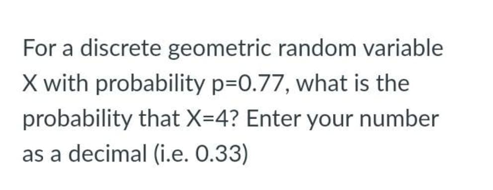 For a discrete geometric random variable
X with probability p=0.77, what is the
probability that X=4? Enter your number
as a decimal (i.e. 0.33)
