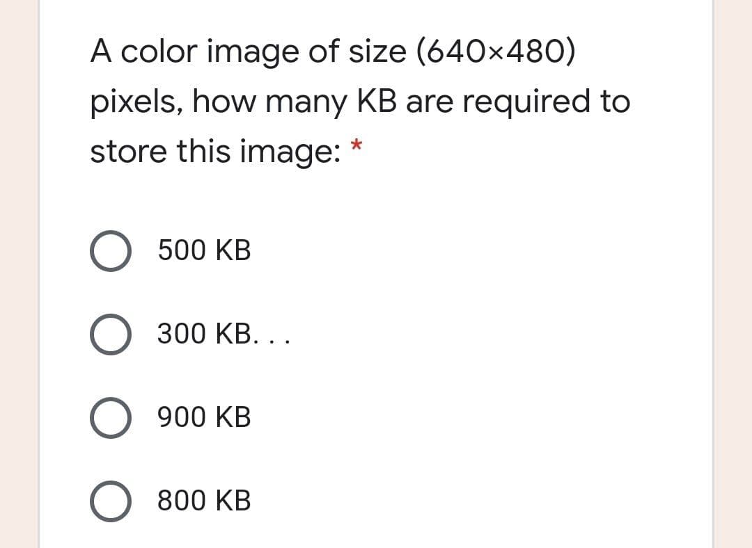 A color image of size (640x480)
pixels, how many KB are required to
store this image: *
500 KB
O 300 KB. ..
O 900 KB
O 800 KB
