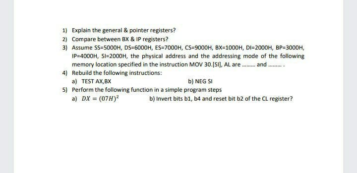 1) Explain the general & pointer registers?
2) Compare between BX & IP registers?
3) Assume SS=500OH, DS=6000H, ES=7000H, CS=9000H, BX=1000H, DI=2000H, BP=3000H,
IP=4000H, SI=2000H, the physical address and the addressing mode of the following
memory location specified in the instruction MOV 30.[SI), AL are . and.
4) Rebuild the following instructions:
a) TEST AX,BX
b) NEG SI
5) Perform the following function in a simple program steps
a) DX = (07H)?
b) Invert bits b1, b4 and reset bit b2 of the CL register?
