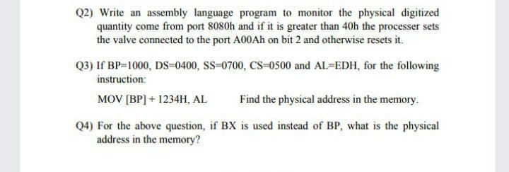 Q2) Write an assembly language program to monitor the physical digitized
quantity come from port 8080h and if it is greater than 40h the processer sets
the valve connected to the port A00AH on bit 2 and otherwise resets it.
Q3) If BP-1000, DS=0400, SS-0700, Cs-0500 and AL-EDH, for the following
instruction:
MOV [BP] + 1234H, AL
Find the physical address in the memory.
Q4) For the above question, if BX is used instead of BP, what is the physical
address in the memory?
