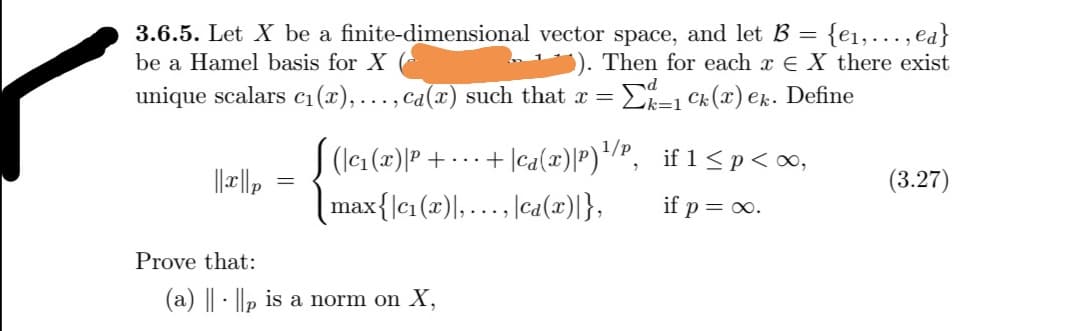 = {e1,.…..,ea}
Then for each x € X there exist
3.6.5. Let X be a finite-dimensional vector space, and let B
%3D
be a Hamel basis for X
unique scalars c1(x),..., ca(x) such that x =
Ek=1 Ck (x) ek. Define
(lcı (x)P + -..+ |ca(x)|P)*/", if 1<p<∞o,
max{lc1 (x)|,..., |ca(x)|},
(3.27)
if p= o.
Prove that:
(a) | - ||p is a norm on X,
