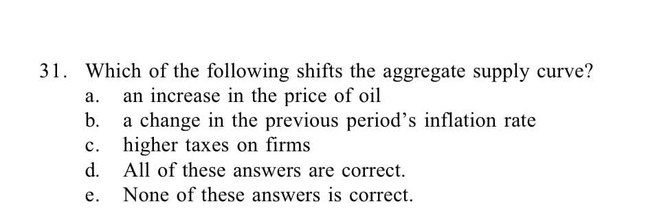 31. Which of the following shifts the aggregate supply curve?
an increase in the price of oil
a.
b.
C.
d.
e.
a change in the previous period's inflation rate
higher taxes on firms
All of these answers are correct.
None of these answers is correct.