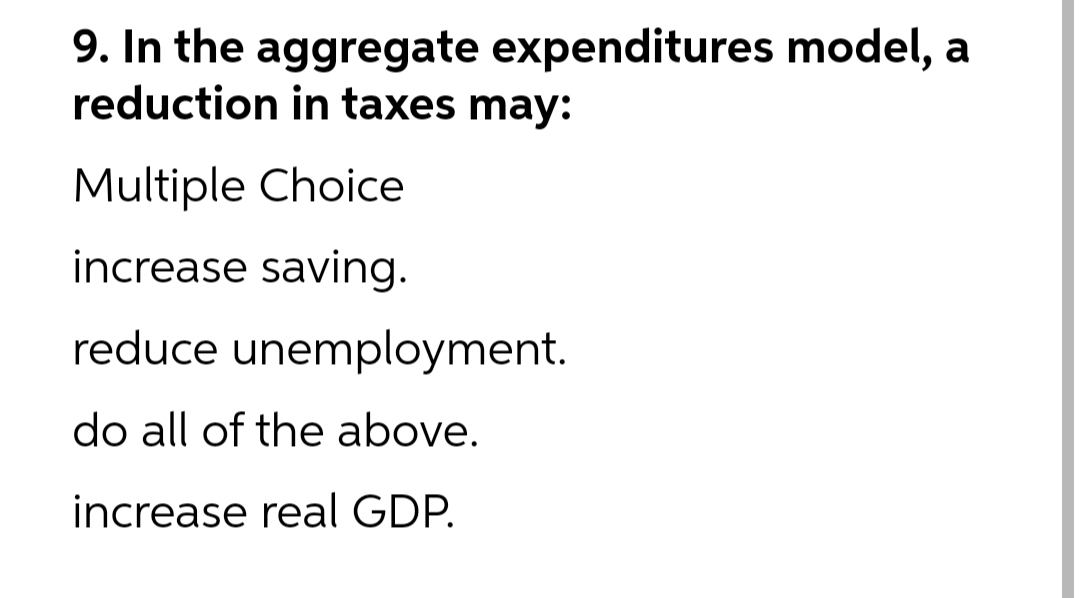 9. In the aggregate expenditures model, a
reduction in taxes may:
Multiple Choice
increase saving.
reduce unemployment.
do all of the above.
increase real GDP.