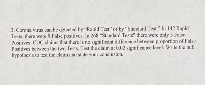 3. Corona virus can be detected by "Rapid Test" or by "Standard Test." In 142 Rapid
Tests, there were 9 False positives. In 268 "Standard Tests" there were only 5 False
Positives. CDC claims that there is no significant difference between proportion of False
Positives between the two Tests. Test the claim at 0.02 significance level. Write the null
hypothesis to test the claim and state your conclusion.
