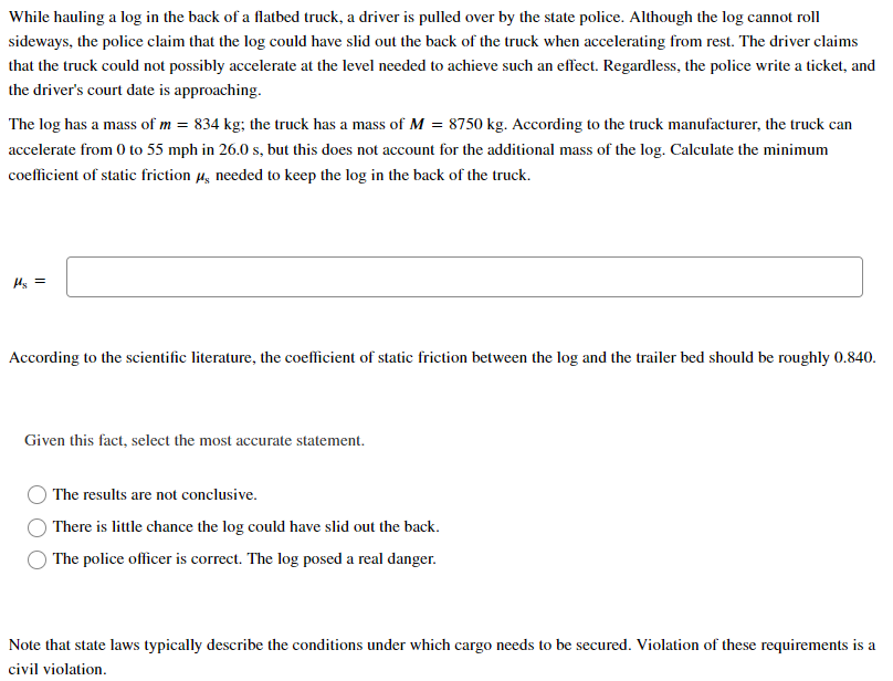 While hauling a log in the back of a flatbed truck, a driver is pulled over by the state police. Although the log cannot roll
sideways, the police claim that the log could have slid out the back of the truck when accelerating from rest. The driver claims
that the truck could not possibly accelerate at the level needed to achieve such an effect. Regardless, the police write a ticket, and
the driver's court date is approaching.
The log has a mass of m = 834 kg; the truck has a mass of M = 8750 kg. According to the truck manufacturer, the truck can
accelerate from 0 to 55 mph in 26.0 s, but this does not account for the additional mass of the log. Calculate the minimum
coefficient of static friction 4, needed to keep the log in the back of the truck.
Hs =
According to the scientific literature, the coefficient of static friction between the log and the trailer bed should be roughly 0.840.
Given this fact, select the most accurate statement.
The results are not conclusive.
O There is little chance the log could have slid out the back.
O The police officer is correct. The log posed a real danger.
Note that state laws typically describe the conditions under which cargo needs to be secured. Violation of these requirements is a
civil violation.
