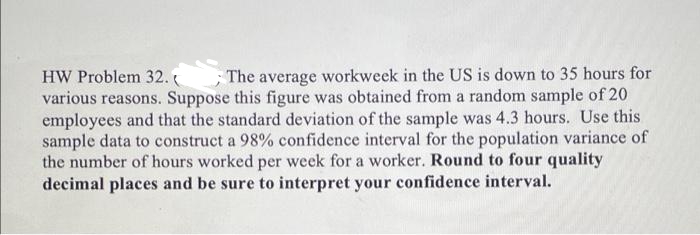 HW Problem 32.
;The average workweek in the US is down to 35 hours for
various reasons. Suppose this figure was obtained from a random sample of 20
employees and that the standard deviation of the sample was 4.3 hours. Use this
sample data to construct a 98% confidence interval for the population variance of
the number of hours worked per week for a worker. Round to four quality
decimal places and be sure to interpret your confidence interval.
