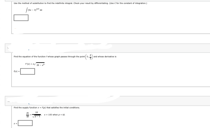 Use the method of substitution to find the indefinite integral. Check your result by aifferentiating. (Use C for the constant of integration.)
(5x - 3)
Find the equation of the function / whose graph passes through the point
and whose derivative is
rx) - xV
Find the supply function x- rlo) that satisfies the initial conditions.
* - 100 when p - $1
ap
