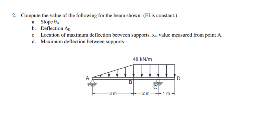 2. Compute the value of the following for the beam shown: (EI is constant.)
a. Slope A
b. Deflection Ap
c. Location of maximum deflection between supports. Xm value measured from point A.
d. Maximum deflection between supports
A
3 m
48 kN/m
B
-2 m
-1 m-
D